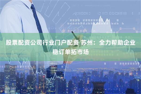 股票配资公司行业门户配资 苏州：全力帮助企业稳订单拓市场