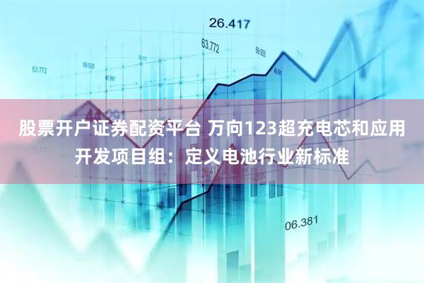 股票开户证券配资平台 万向123超充电芯和应用开发项目组：定义电池行业新标准
