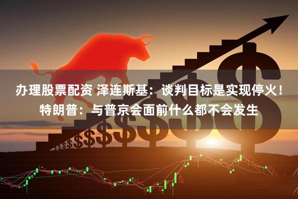 办理股票配资 泽连斯基：谈判目标是实现停火！特朗普：与普京会面前什么都不会发生