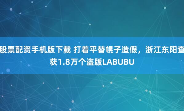 股票配资手机版下载 打着平替幌子造假，浙江东阳查获1.8万个盗版LABUBU