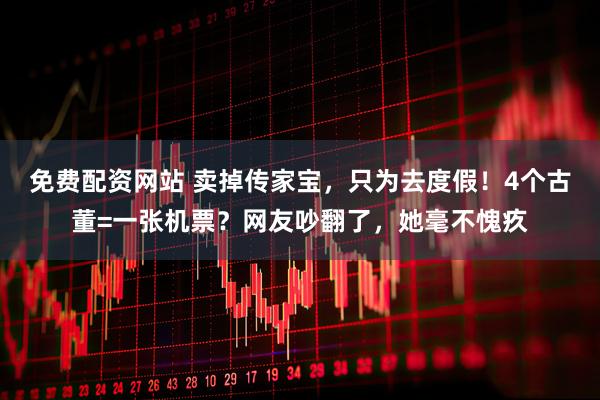免费配资网站 卖掉传家宝，只为去度假！4个古董=一张机票？网友吵翻了，她毫不愧疚