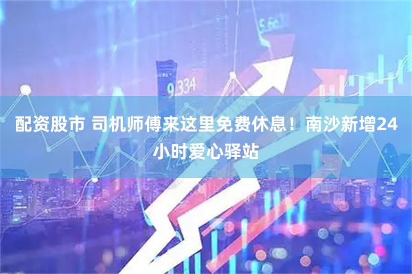 配资股市 司机师傅来这里免费休息！南沙新增24小时爱心驿站