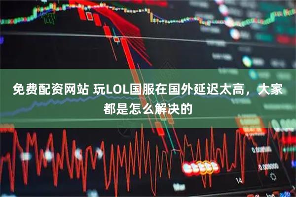 免费配资网站 玩LOL国服在国外延迟太高，大家都是怎么解决的