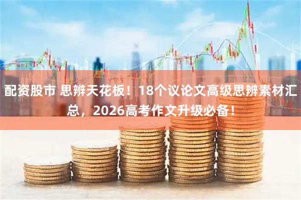 配资股市 思辨天花板！18个议论文高级思辨素材汇总，2026高考作文升级必备！