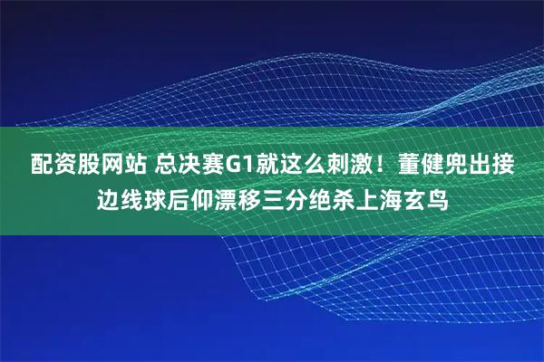 配资股网站 总决赛G1就这么刺激！董健兜出接边线球后仰漂移三分绝杀上海玄鸟