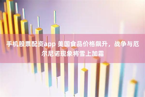 手机股票配资app 美国食品价格飙升，战争与厄尔尼诺现象将雪上加霜