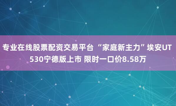 专业在线股票配资交易平台 “家庭新主力”埃安UT 530宁德版上市 限时一口价8.58万