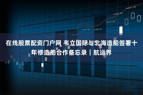 在线股票配资门户网 韦立国际与北海造船签署十年修造船合作备忘录｜航运界