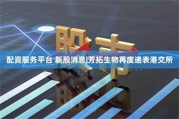配资服务平台 新股消息|芳拓生物再度递表港交所