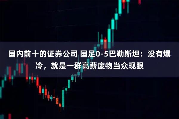 国内前十的证券公司 国足0-5巴勒斯坦：没有爆冷，就是一群高薪废物当众现眼
